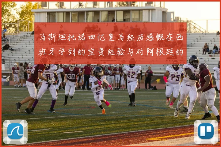 马斯坦托诺回忆皇马经历感慨在西班牙学到的宝贵经验与对阿根廷的思念