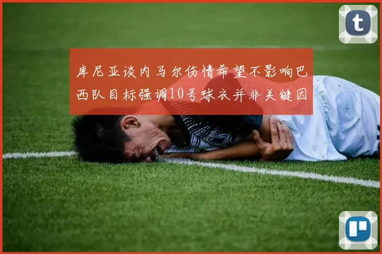 库尼亚谈内马尔伤情希望不影响巴西队目标强调10号球衣并非关键因素