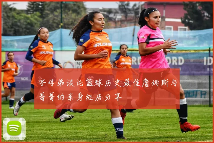 字母弟谈论篮球历史最佳詹姆斯与哥哥的亲身经历分享