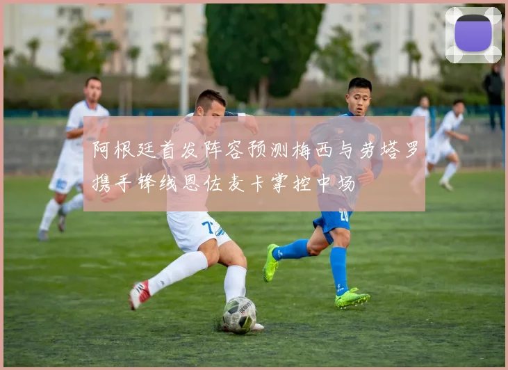 阿根廷首发阵容预测梅西与劳塔罗携手锋线恩佐麦卡掌控中场