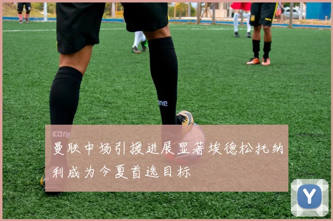 曼联中场引援进展显著埃德松托纳利成为今夏首选目标