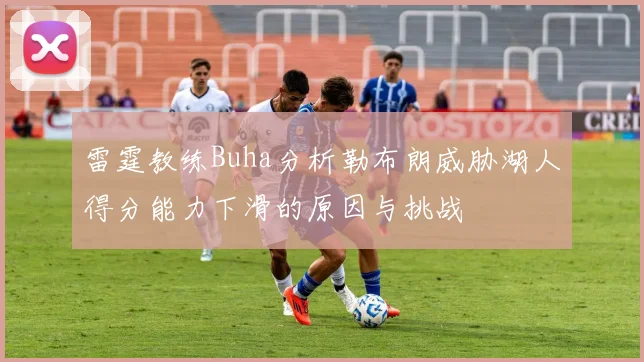 雷霆教练Buha分析勒布朗威胁湖人得分能力下滑的原因与挑战