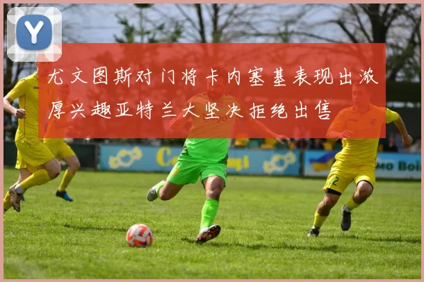 尤文图斯对门将卡内塞基表现出浓厚兴趣亚特兰大坚决拒绝出售