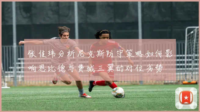 张佳玮分析尼克斯防守策略如何影响恩比德与费城三翼的对位劣势